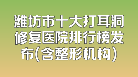 潍坊市十大打耳洞修复医院排行榜发布（含整形机构）