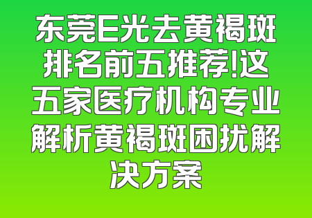 东莞E光去黄褐斑排名前五推荐！这五家医疗机构专业解析黄褐斑困扰解决方案
