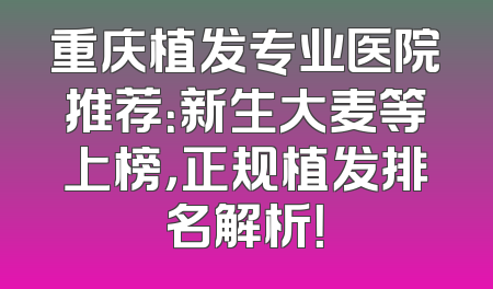 重庆植发专业医院推荐：新生大麦等上榜，正规植发排名解析！