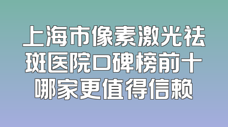 上海市像素激光祛斑医院口碑榜前十哪家更值得信赖