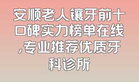 安顺老人镶牙前十口碑实力榜单在线，专业推荐优质牙科诊所