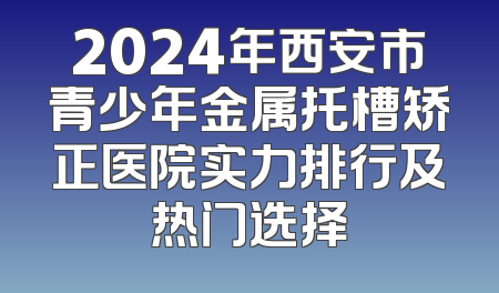 2024年西安市青少年金属托槽矫正医院实力排行及热门选择