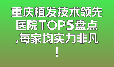 重庆植发技术领先医院TOP5盘点，每家均实力非凡！