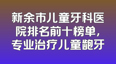 新余市儿童牙科医院排名前十榜单，专业治疗儿童龅牙