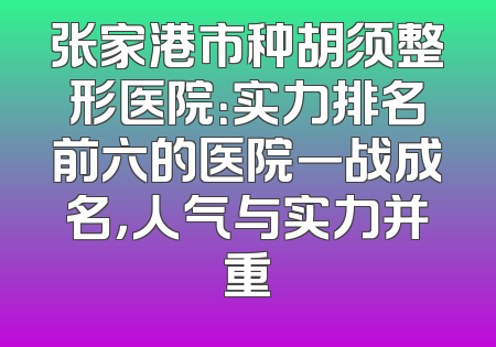 张家港市种胡须整形医院：实力排名前六的医院一战成名，人气与实力并重