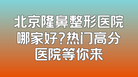 北京隆鼻整形医院哪家好？热门高分医院等你来
