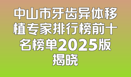 中山市牙齿异体移植专家排行榜前十名榜单2025版揭晓