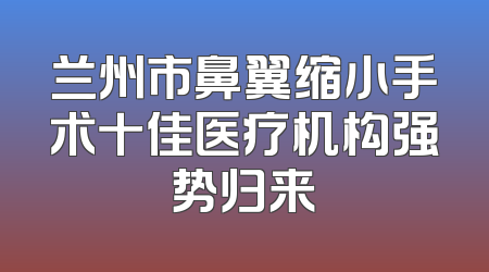 兰州市鼻翼缩小手术十佳医疗机构强势归来