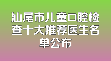 汕尾市儿童口腔检查十大推荐医生名单公布