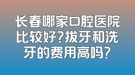 长春哪家口腔医院比较好？拔牙和洗牙的费用高吗？