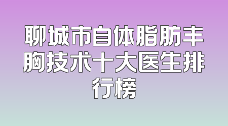 聊城市自体脂肪丰胸技术十大医生排行榜