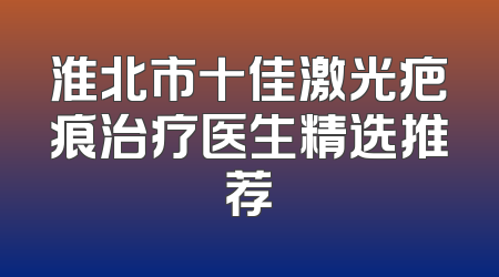 淮北市十佳激光疤痕治疗医生精选推荐