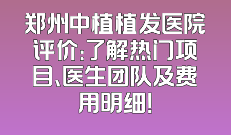 郑州中植植发医院评价：了解热门项目、医生团队及费用明细！