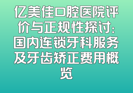 亿美佳口腔医院评价与正规性探讨：国内连锁牙科服务及牙齿矫正费用概览
