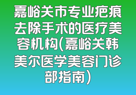 嘉峪关市专业疤痕去除手术的医疗美容机构（嘉峪关韩美尔医学美容门诊部指南）