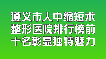 遵义市人中缩短术整形医院排行榜前十名彰显独特魅力