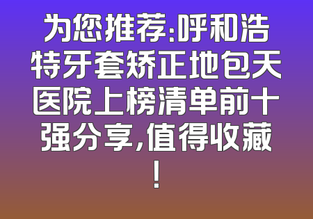 为您推荐：呼和浩特牙套矫正地包天医院上榜清单前十强分享，值得收藏！