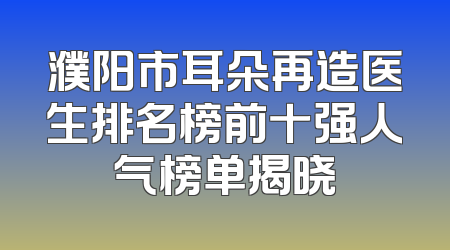 濮阳市耳朵再造医生排名榜前十强人气榜单揭晓