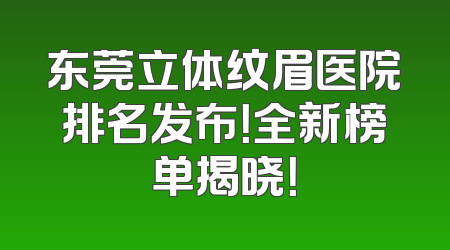 东莞立体纹眉医院排名发布！全新榜单揭晓！