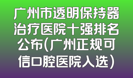 广州市透明保持器治疗医院十强排名公布（广州正规可信口腔医院入选）