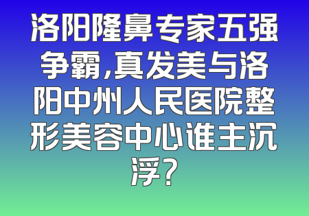 洛阳隆鼻专家五强争霸，真发美与洛阳中州人民医院整形美容中心谁主沉浮？