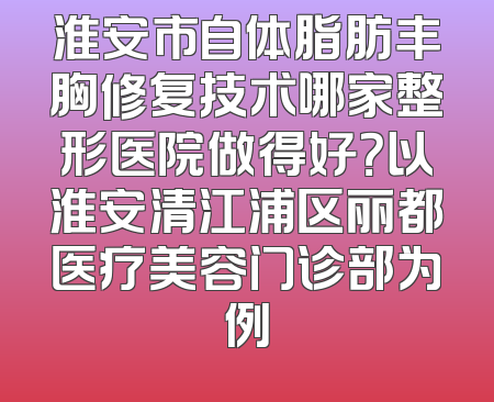 淮安市自体脂肪丰胸修复技术哪家整形医院做得好？以淮安清江浦区丽都医疗美容门诊部为例