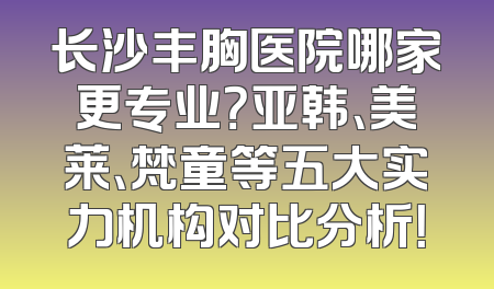 长沙丰胸医院哪家更专业？亚韩、美莱、梵童等五大实力机构对比分析！