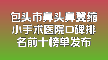 包头市鼻头鼻翼缩小手术医院口碑排名前十榜单发布
