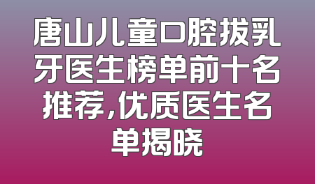 唐山儿童口腔拔乳牙医生榜单前十名推荐，优质医生名单揭晓