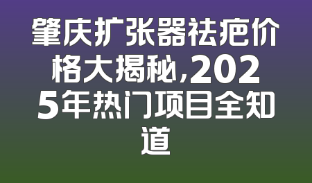 肇庆扩张器祛疤价格大揭秘，2025年热门项目全知道