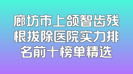 廊坊市上颌智齿残根拔除医院实力排名前十榜单精选