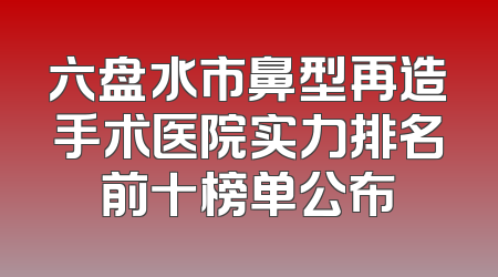 六盘水市鼻型再造手术医院实力排名前十榜单公布