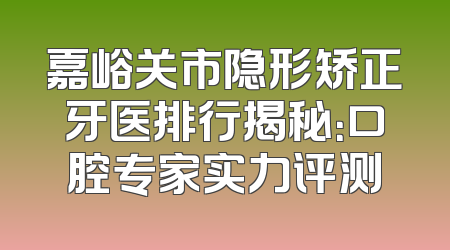 嘉峪关市隐形矫正牙医排行揭秘：口腔专家实力评测