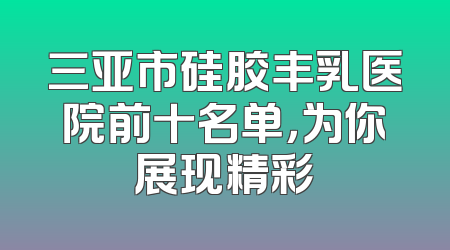 三亚市硅胶丰乳医院前十名单，为你展现精彩