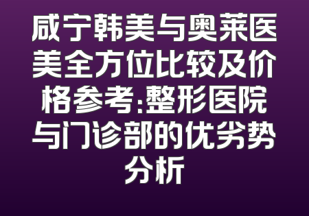 咸宁韩美与奥莱医美全方位比较及价格参考：整形医院与门诊部的优劣势分析