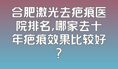 合肥激光去疤痕医院排名，哪家去十年疤痕效果比较好？