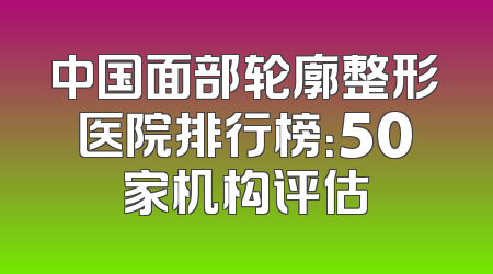 中国面部轮廓整形医院排行榜：50家机构评估