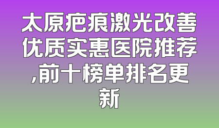 太原疤痕激光改善优质实惠医院推荐，前十榜单排名更新
