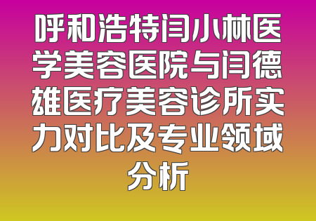 呼和浩特闫小林医学美容医院与闫德雄医疗美容诊所实力对比及专业领域分析
