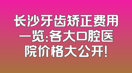 长沙牙齿矫正费用一览：各大口腔医院价格大公开！