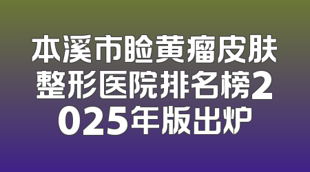 本溪市睑黄瘤皮肤整形医院排名榜2025年版出炉