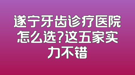 遂宁牙齿诊疗医院怎么选？这五家实力不错
