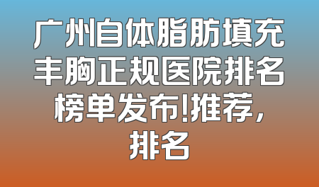 广州自体脂肪填充丰胸正规医院排名榜单发布！推荐，排名