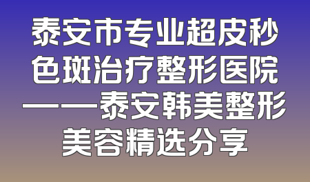 泰安市专业超皮秒色斑治疗整形医院——泰安韩美整形美容精选分享