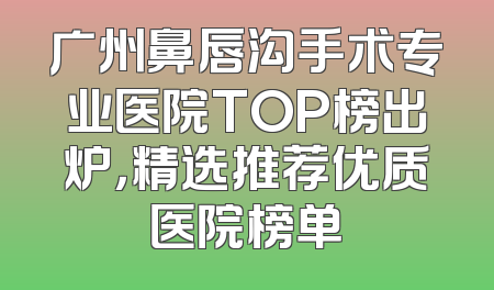 广州鼻唇沟手术专业医院TOP榜出炉，精选推荐优质医院榜单
