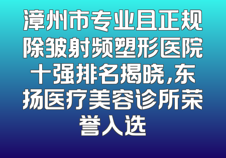 漳州市专业且正规除皱射频塑形医院十强排名揭晓，东扬医疗美容诊所荣誉入选