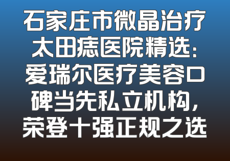 石家庄市微晶治疗太田痣医院精选：爱瑞尔医疗美容口碑当先私立机构，荣登十强正规之选