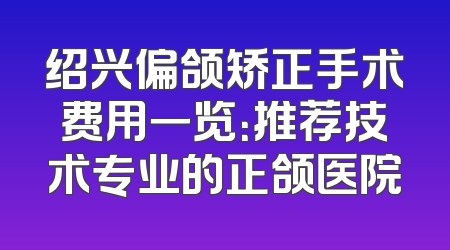 绍兴偏颌矫正手术费用一览：推荐技术专业的正颌医院