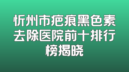 忻州市疤痕黑色素去除医院前十排行榜揭晓