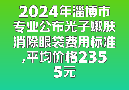 2024年淄博市专业公布光子嫩肤消除眼袋费用标准，平均价格2355元